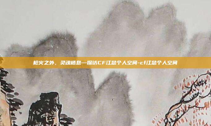 枪火之外,灵魂栖息—探访CF江总个人空间-cf江总个人空间