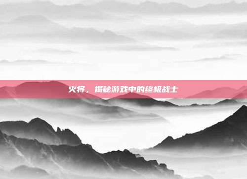 火将，揭秘游戏中的终极战士