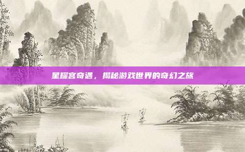 星耀宫奇遇,揭秘游戏世界的奇幻之旅