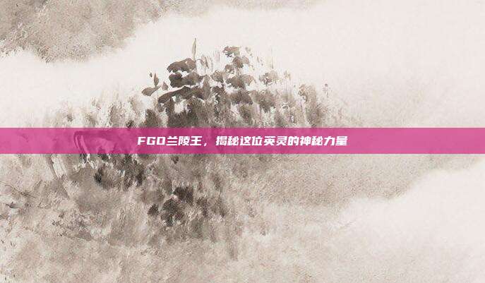FGO兰陵王,揭秘这位英灵的神秘力量
