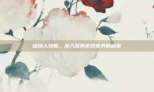 蜡烛人攻略，深入探索游戏世界的秘密