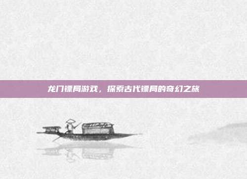 龙门镖局游戏，探索古代镖局的奇幻之旅