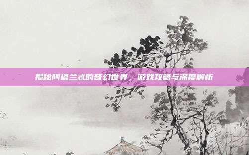 揭秘阿塔兰忒的奇幻世界，游戏攻略与深度解析