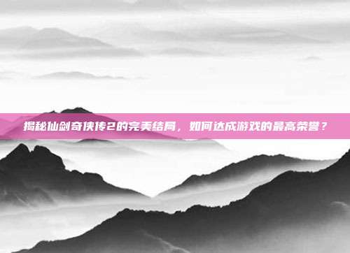 揭秘仙剑奇侠传2的完美结局，如何达成游戏的最高荣誉？