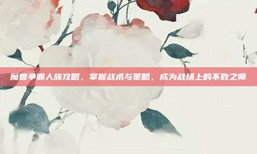 魔兽争霸人族攻略,掌握战术与策略,成为战场上的不败之师