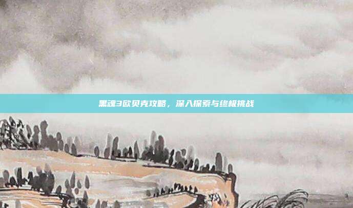 黑魂3欧贝克攻略,深入探索与终极挑战