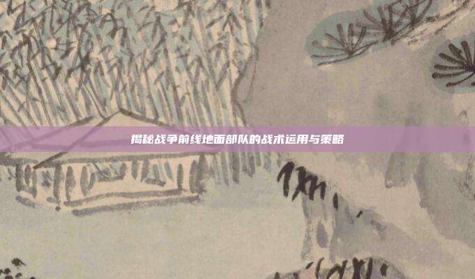 揭秘战争前线地面部队的战术运用与策略