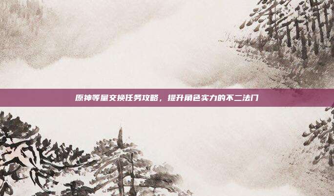 原神等量交换任务攻略,提升角色实力的不二法门