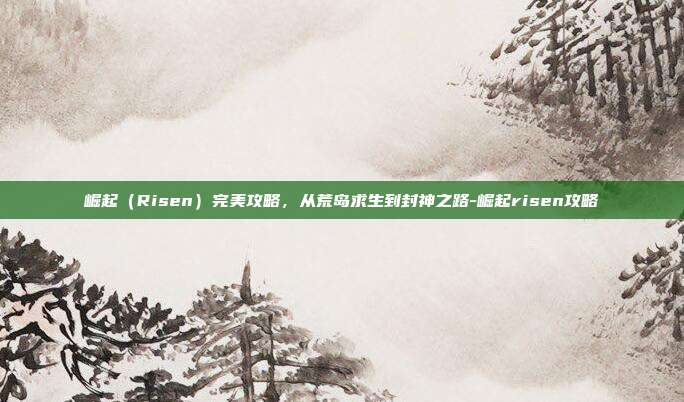 崛起(Risen)完美攻略,从荒岛求生到封神之路-崛起risen攻略