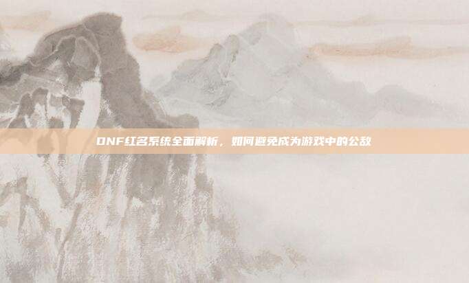 DNF红名系统全面解析，如何避免成为游戏中的公敌