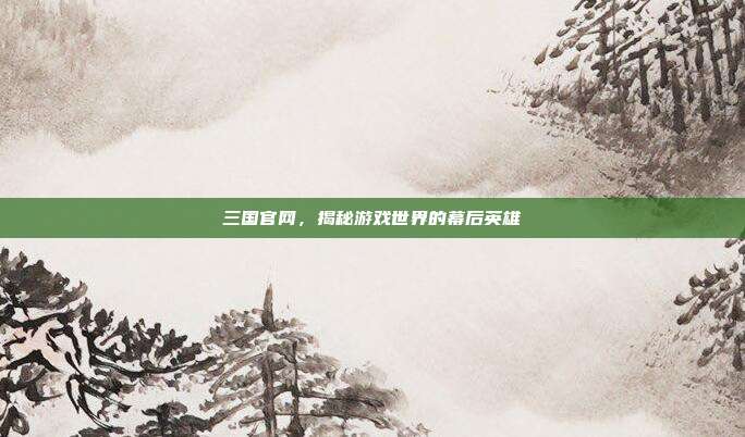 三国官网,揭秘游戏世界的幕后英雄