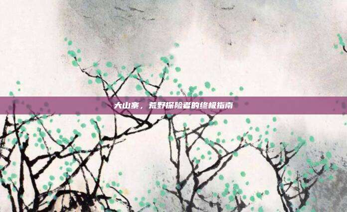 大山寨,荒野探险者的终极指南