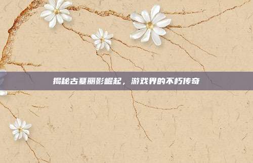 揭秘古墓丽影崛起，游戏界的不朽传奇