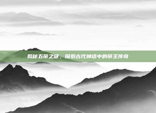 揭秘五帝之谜,探索古代神话中的帝王传奇
