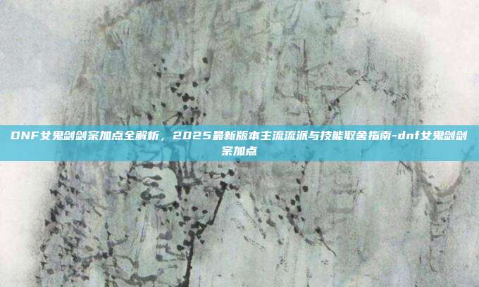 DNF女鬼剑剑宗加点全解析,2025最新版本主流流派与技能取舍指南-dnf女鬼剑剑宗加点