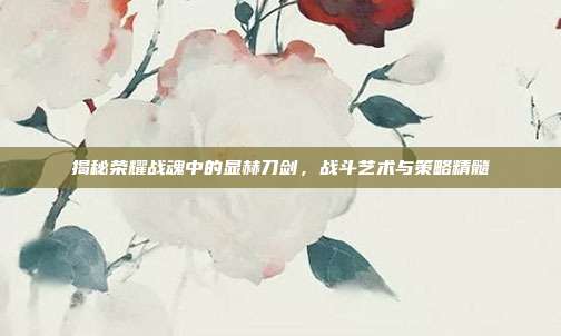 揭秘荣耀战魂中的显赫刀剑，战斗艺术与策略精髓