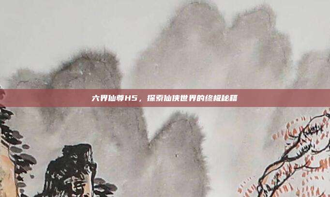 六界仙尊H5,探索仙侠世界的终极秘籍