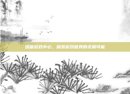 迅雷游戏中心,探索游戏世界的无限可能