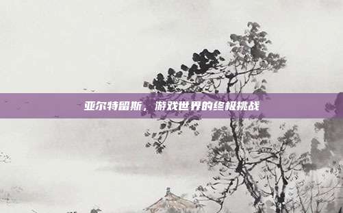 亚尔特留斯,游戏世界的终极挑战