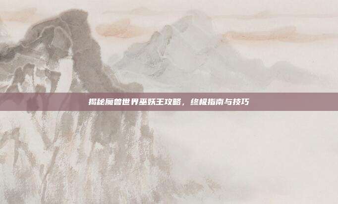 揭秘魔兽世界巫妖王攻略，终极指南与技巧