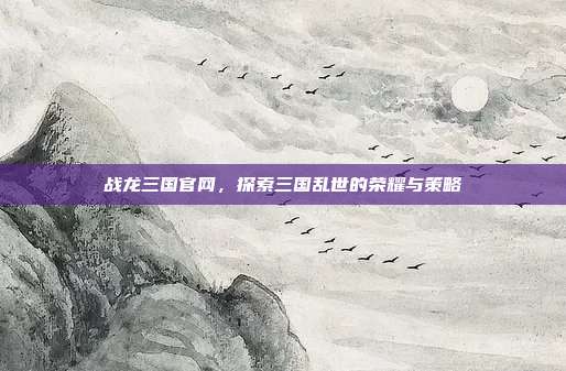 战龙三国官网，探索三国乱世的荣耀与策略