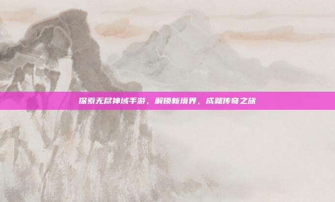 探索无尽神域手游，解锁新境界，成就传奇之旅