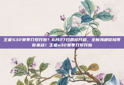 王者S32赛季几号开始？6月27日震撼开启，全新海都冒险等你来战！王者s32赛季几号开始