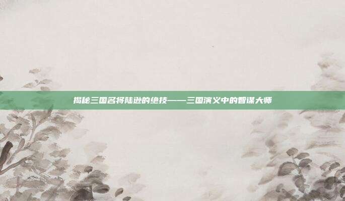 揭秘三国名将陆逊的绝技——三国演义中的智谋大师