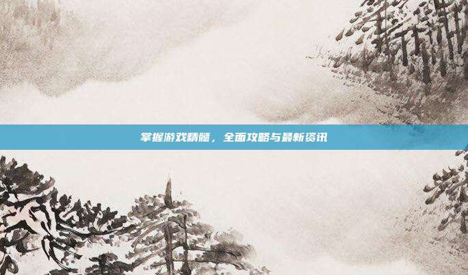 掌握游戏精髓,全面攻略与最新资讯