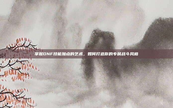 掌握DNF技能加点的艺术,如何打造你的专属战斗风格