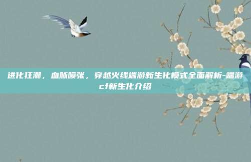 进化狂潮,血脉喷张,穿越火线端游新生化模式全面解析-端游cf新生化介绍