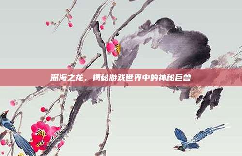 深海之龙,揭秘游戏世界中的神秘巨兽
