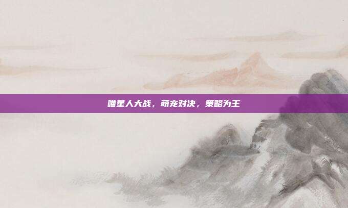 喵星人大战,萌宠对决,策略为王