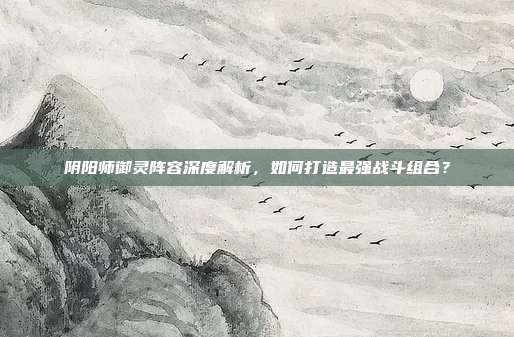 阴阳师御灵阵容深度解析，如何打造最强战斗组合？