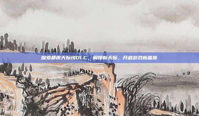 探索都市天际线DLC,解锁新天际,开启游戏新篇章