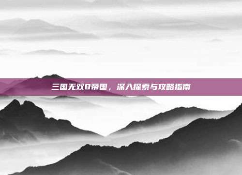 三国无双8帝国，深入探索与攻略指南