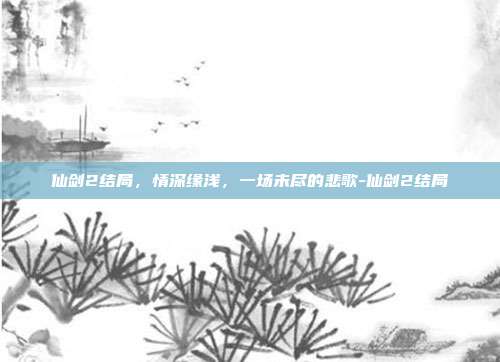仙剑2结局,情深缘浅,一场未尽的悲歌-仙剑2结局