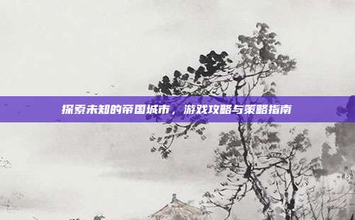 探索未知的帝国城市,游戏攻略与策略指南