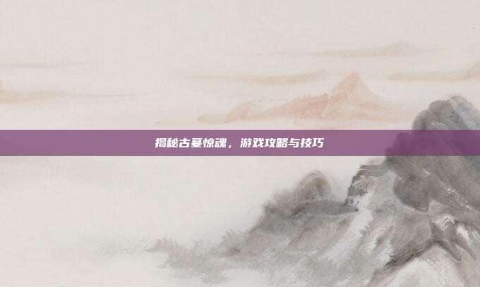 揭秘古墓惊魂，游戏攻略与技巧