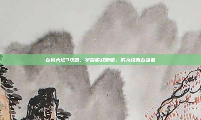 吞食天地3攻略,掌握游戏精髓,成为终极吞噬者