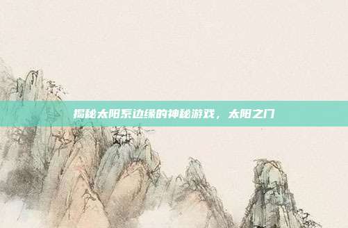 揭秘太阳系边缘的神秘游戏,太阳之门