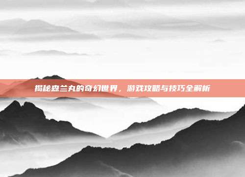 揭秘森兰丸的奇幻世界,游戏攻略与技巧全解析