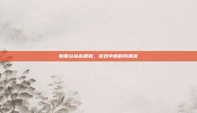 制服丝袜高跟鞋,游戏中的时尚潮流
