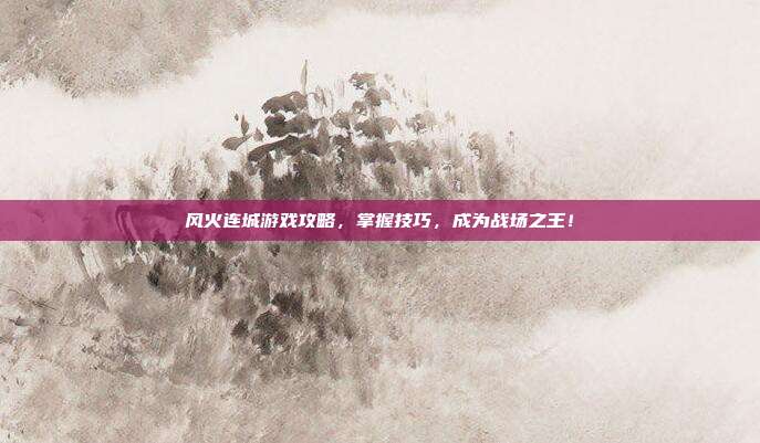 风火连城游戏攻略，掌握技巧，成为战场之王！