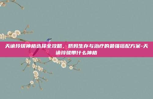 天谕玲珑神格选择全攻略，奶妈生存与治疗的最强搭配方案-天谕玲珑带什么神格