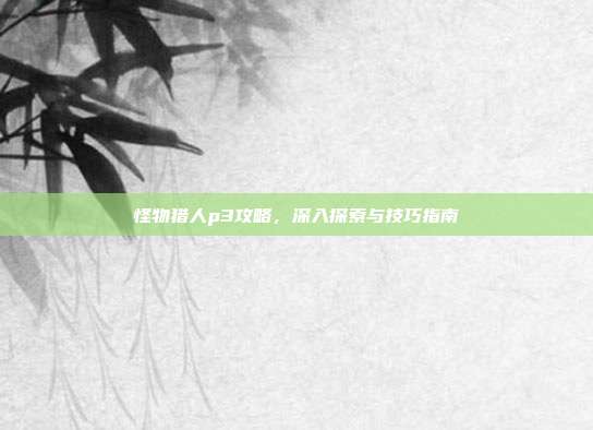 怪物猎人p3攻略,深入探索与技巧指南