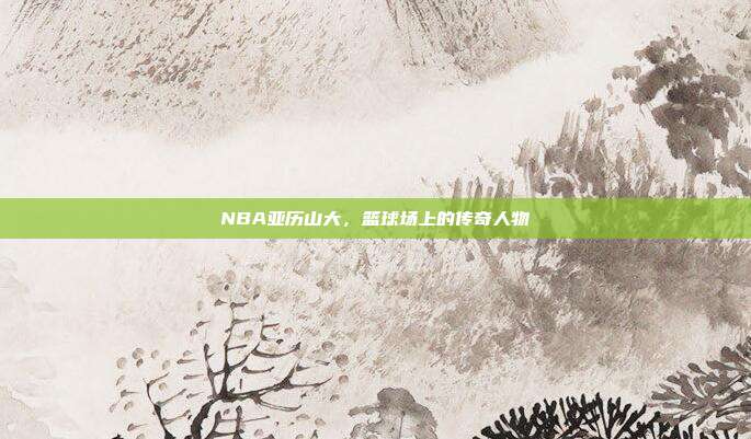 NBA亚历山大,篮球场上的传奇人物