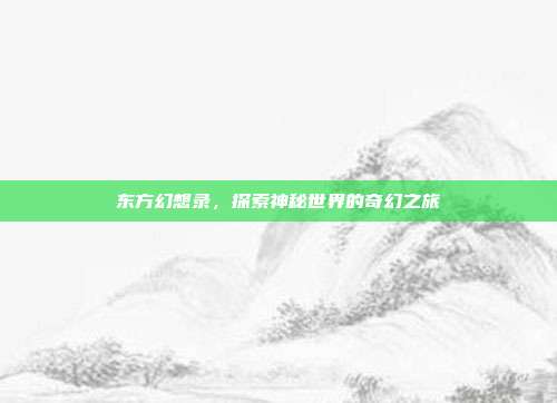 东方幻想录,探索神秘世界的奇幻之旅
