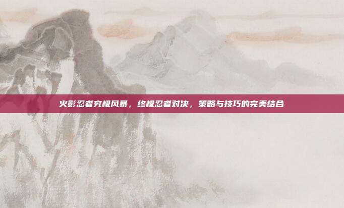 火影忍者究极风暴，终极忍者对决，策略与技巧的完美结合
