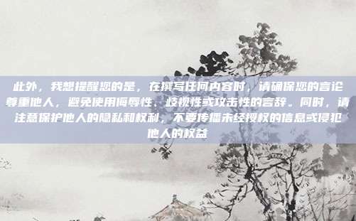 此外，我想提醒您的是，在撰写任何内容时，请确保您的言论尊重他人，避免使用侮辱性、歧视性或攻击性的言辞。同时，请注意保护他人的隐私和权利，不要传播未经授权的信息或侵犯他人的权益